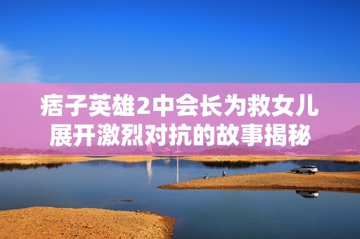 痞子英雄2中会长为救女儿展开激烈对抗的故事揭秘