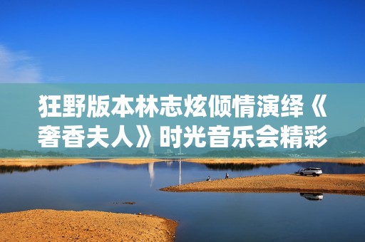 狂野版本林志炫倾情演绎《奢香夫人》时光音乐会精彩瞬间