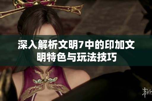 深入解析文明7中的印加文明特色与玩法技巧