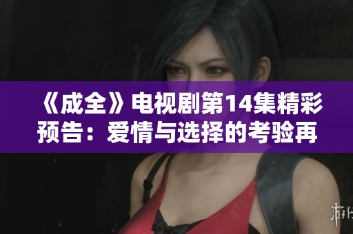 《成全》电视剧第14集精彩预告：爱情与选择的考验再现
