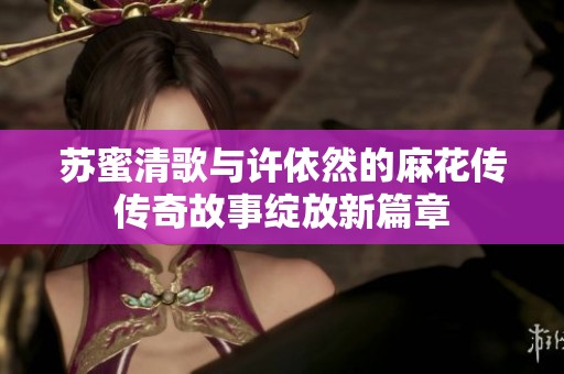 苏蜜清歌与许依然的麻花传传奇故事绽放新篇章