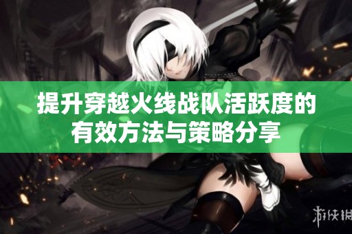 提升穿越火线战队活跃度的有效方法与策略分享