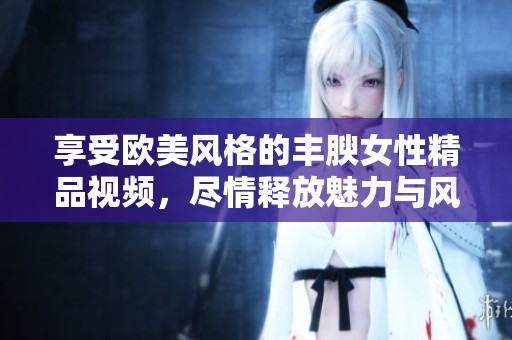 享受欧美风格的丰腴女性精品视频，尽情释放魅力与风情