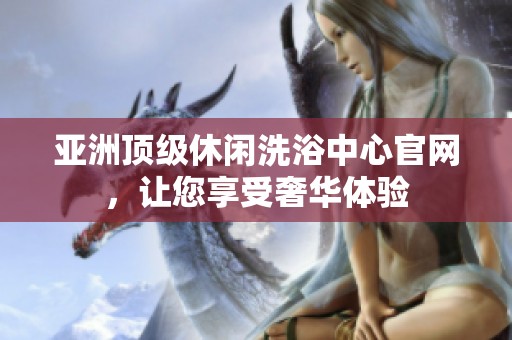 亚洲顶级休闲洗浴中心官网，让您享受奢华体验