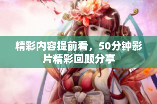 精彩内容提前看，50分钟影片精彩回顾分享