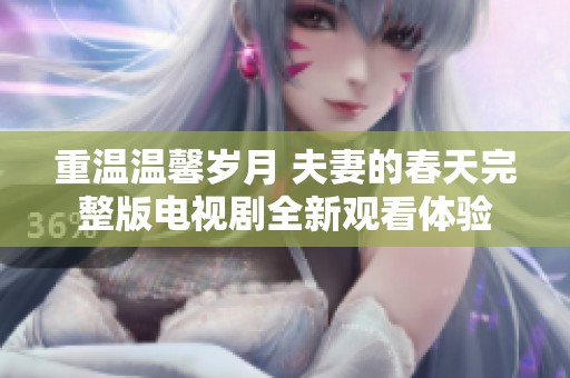 重温温馨岁月 夫妻的春天完整版电视剧全新观看体验