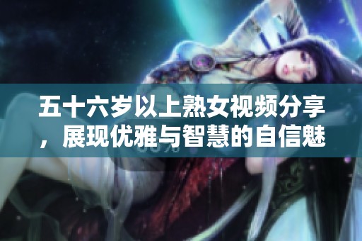 五十六岁以上熟女视频分享，展现优雅与智慧的自信魅力