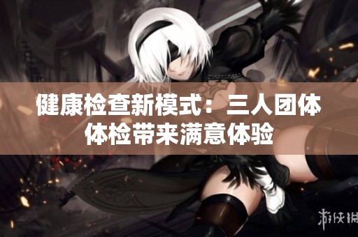 健康检查新模式：三人团体体检带来满意体验