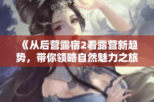 《从后营露宿2看露营新趋势，带你领略自然魅力之旅》