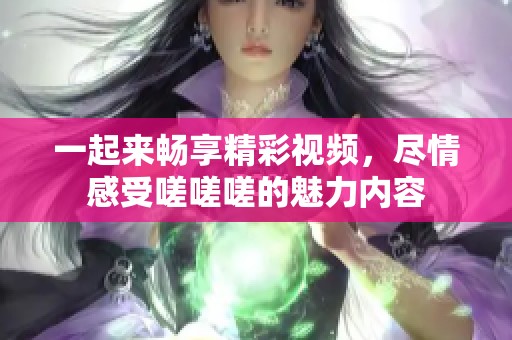 一起来畅享精彩视频，尽情感受嗟嗟嗟的魅力内容