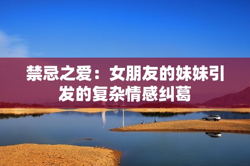 禁忌之爱：女朋友的妹妹引发的复杂情感纠葛