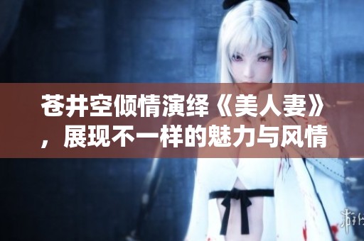苍井空倾情演绎《美人妻》，展现不一样的魅力与风情