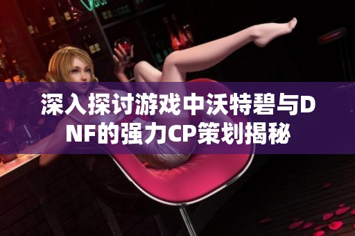 深入探讨游戏中沃特碧与DNF的强力CP策划揭秘