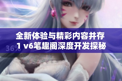 全新体验与精彩内容并存 1 v6笔趣阁深度开发探秘