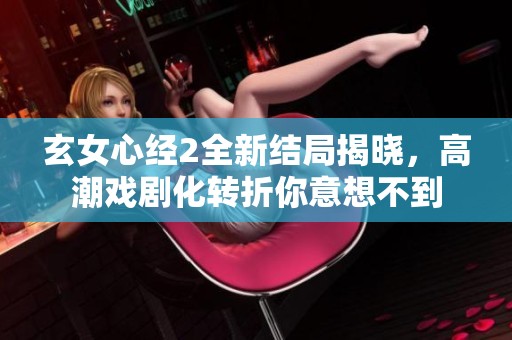玄女心经2全新结局揭晓，高潮戏剧化转折你意想不到