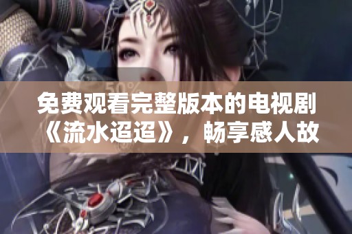 免费观看完整版本的电视剧《流水迢迢》，畅享感人故事与精彩剧情