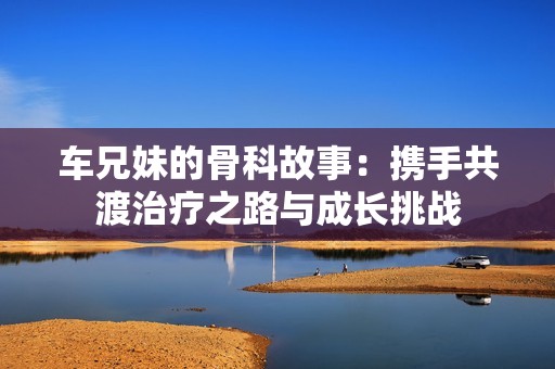 车兄妹的骨科故事：携手共渡治疗之路与成长挑战