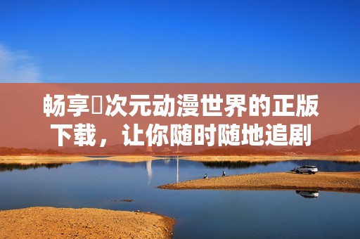 畅享囧次元动漫世界的正版下载，让你随时随地追剧