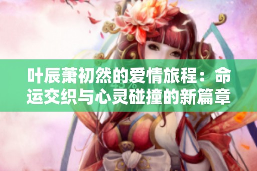 叶辰萧初然的爱情旅程：命运交织与心灵碰撞的新篇章