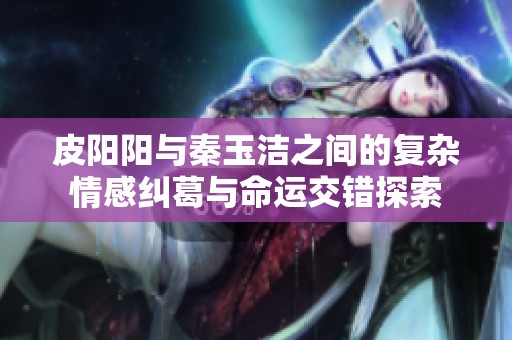 皮阳阳与秦玉洁之间的复杂情感纠葛与命运交错探索