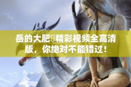 岳的大肥坹精彩视频全高清版，你绝对不能错过！