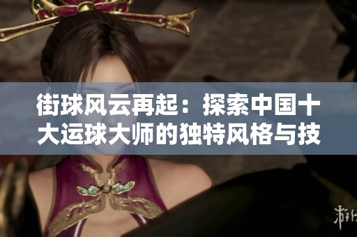 街球风云再起：探索中国十大运球大师的独特风格与技巧秘密
