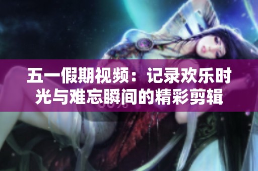五一假期视频：记录欢乐时光与难忘瞬间的精彩剪辑