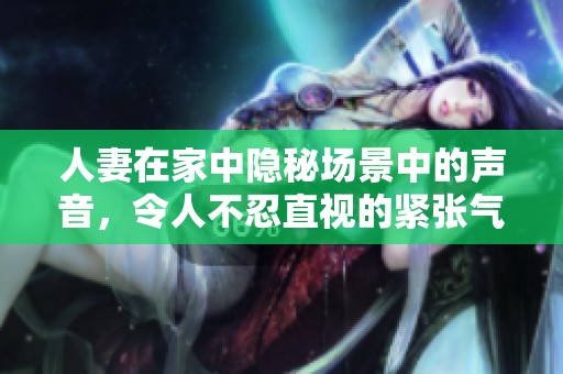 人妻在家中隐秘场景中的声音，令人不忍直视的紧张气氛