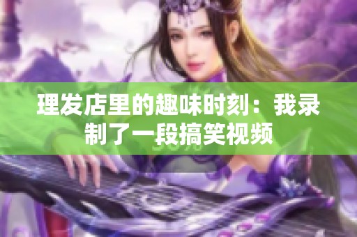 理发店里的趣味时刻：我录制了一段搞笑视频