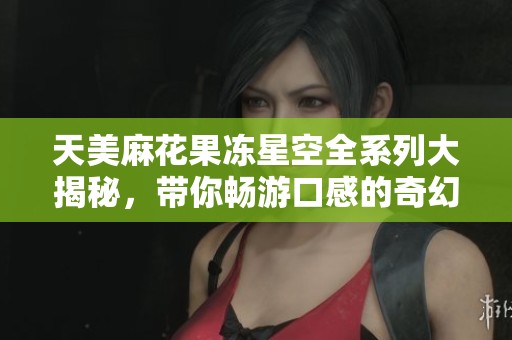 天美麻花果冻星空全系列大揭秘，带你畅游口感的奇幻世界