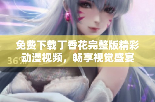 免费下载丁香花完整版精彩动漫视频，畅享视觉盛宴