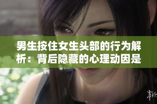 男生按住女生头部的行为解析：背后隐藏的心理动因是什么