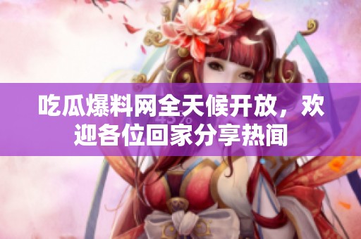 吃瓜爆料网全天候开放，欢迎各位回家分享热闻