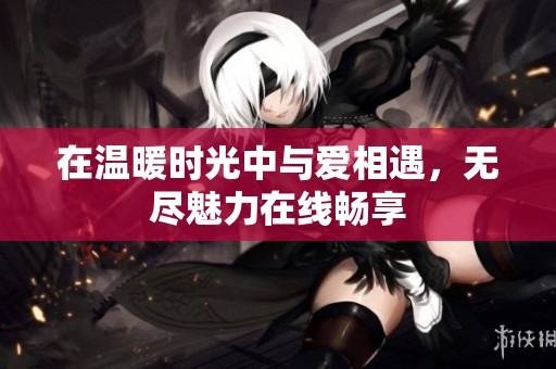 在温暖时光中与爱相遇，无尽魅力在线畅享