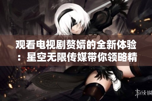 观看电视剧赘婿的全新体验：星空无限传媒带你领略精彩故事