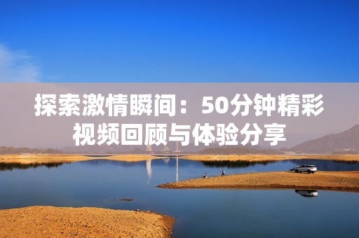 探索激情瞬间：50分钟精彩视频回顾与体验分享
