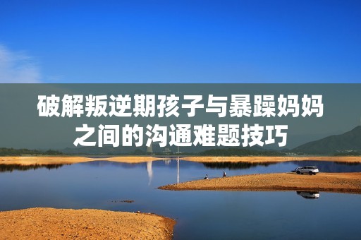 破解叛逆期孩子与暴躁妈妈之间的沟通难题技巧