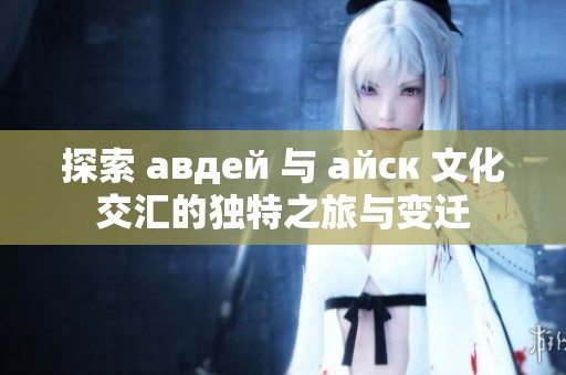 探索 авдей 与 айск 文化交汇的独特之旅与变迁