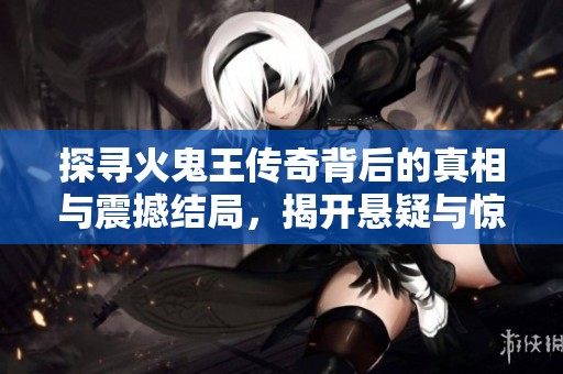 探寻火鬼王传奇背后的真相与震撼结局，揭开悬疑与惊悚的惊心动魄故事