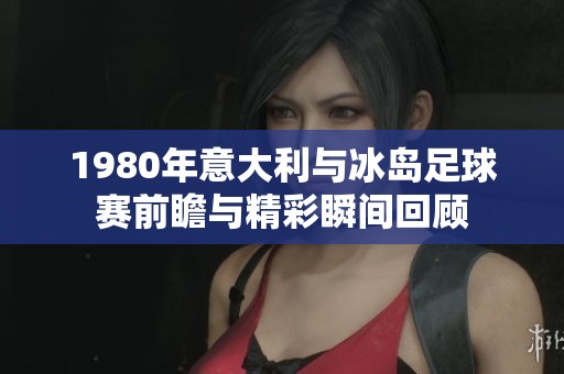 1980年意大利与冰岛足球赛前瞻与精彩瞬间回顾