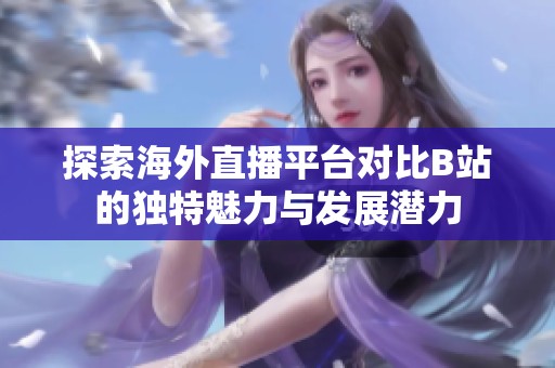 探索海外直播平台对比B站的独特魅力与发展潜力