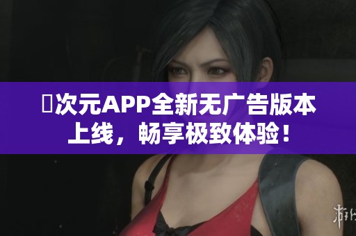 囧次元APP全新无广告版本上线，畅享极致体验！