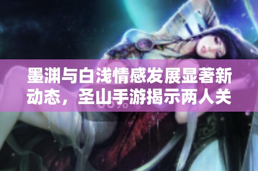 墨渊与白浅情感发展显著新动态，圣山手游揭示两人关系变化内幕