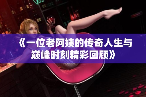 《一位老阿姨的传奇人生与巅峰时刻精彩回顾》