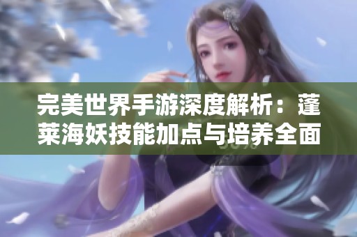 完美世界手游深度解析：蓬莱海妖技能加点与培养全面指南，让你轻松掌握宝典技巧
