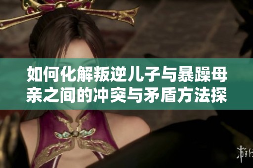 如何化解叛逆儿子与暴躁母亲之间的冲突与矛盾方法探讨
