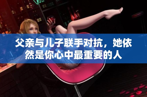 父亲与儿子联手对抗，她依然是你心中最重要的人