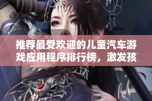 推荐最受欢迎的儿童汽车游戏应用程序排行榜，激发孩子们的驾驶热情和创造力