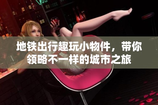 地铁出行趣玩小物件，带你领略不一样的城市之旅