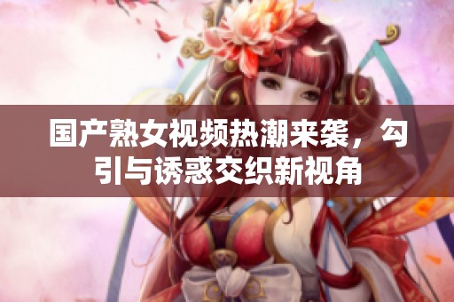 国产熟女视频热潮来袭，勾引与诱惑交织新视角
